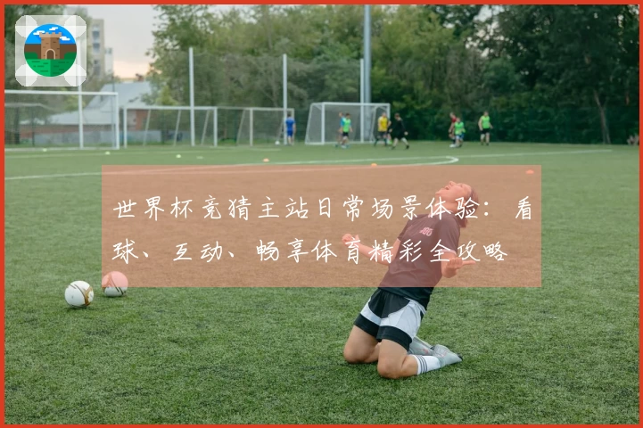 世界杯竞猜主站日常场景体验：看球、互动、畅享体育精彩全攻略