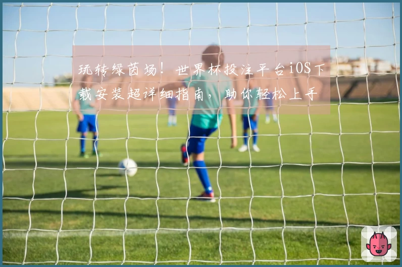 玩转绿茵场!世界杯投注平台iOS下载安装超详细指南,助你轻松上手